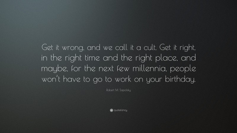 Robert M. Sapolsky Quote: “Get it wrong, and we call it a cult. Get it right, in the right time and the right place, and maybe, for the next few millennia, people won’t have to go to work on your birthday.”
