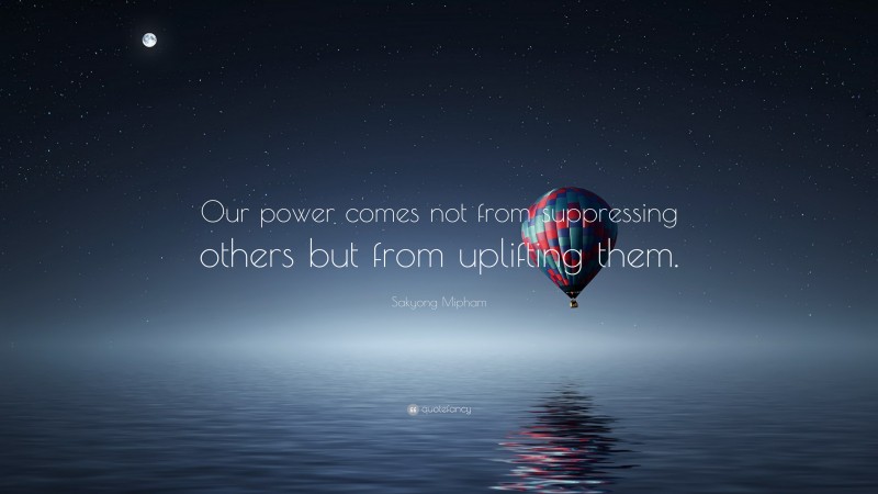 Sakyong Mipham Quote: “Our power comes not from suppressing others but from uplifting them.”