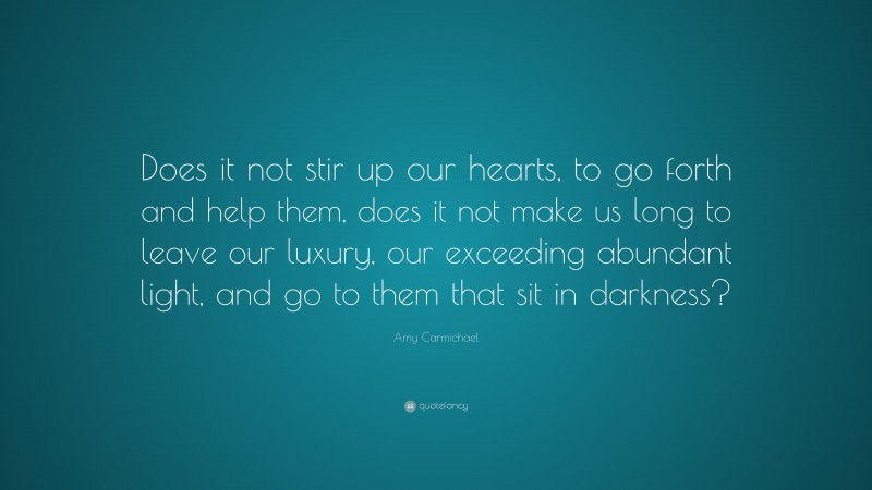 Amy Carmichael Quote: “Does it not stir up our hearts, to go forth and help them, does it not make us long to leave our luxury, our exceeding abundant light, and go to them that sit in darkness?”