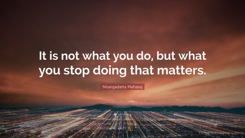 Nisargadatta Maharaj Quote: “It is not what you do, but what you stop doing that matters.”