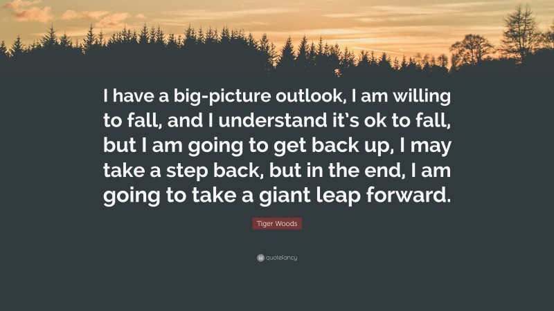 Tiger Woods Quote: “I have a big-picture outlook, I am willing to fall, and I understand it’s ok to fall, but I am going to get back up, I may take a step back, but in the end, I am going to take a giant leap forward.”