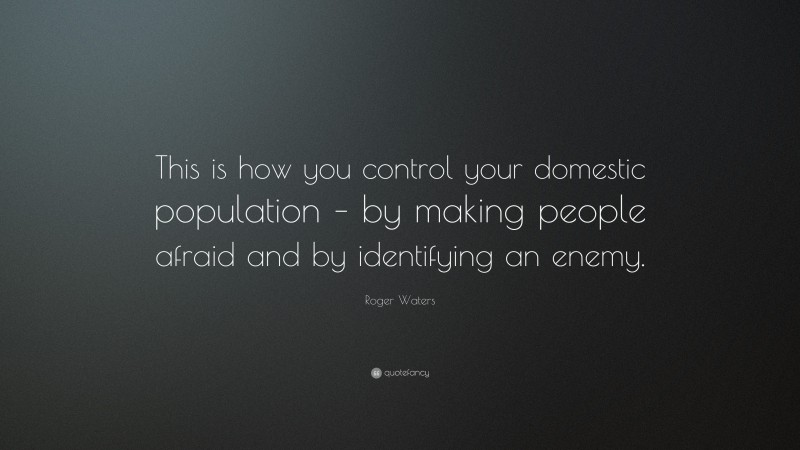 Roger Waters Quote: “This is how you control your domestic population – by making people afraid and by identifying an enemy.”
