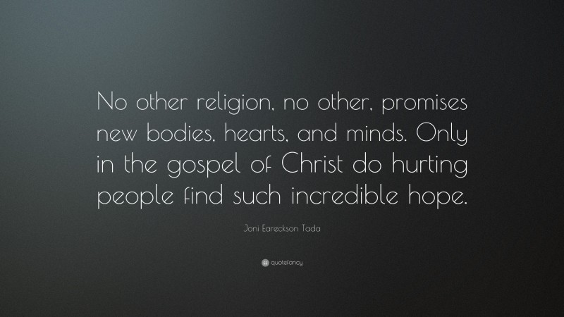 Joni Eareckson Tada Quote: “No other religion, no other, promises new bodies, hearts, and minds. Only in the gospel of Christ do hurting people find such incredible hope.”