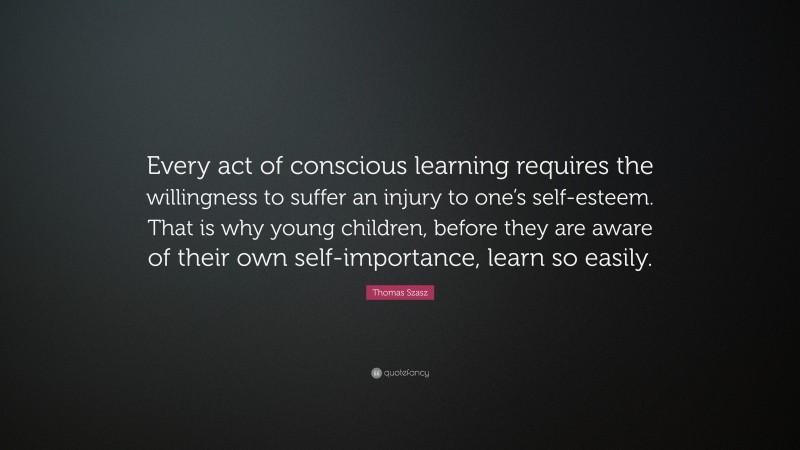 Thomas Szasz Quote: “Every act of conscious learning requires the willingness to suffer an injury to one’s self-esteem. That is why young children, before they are aware of their own self-importance, learn so easily.”