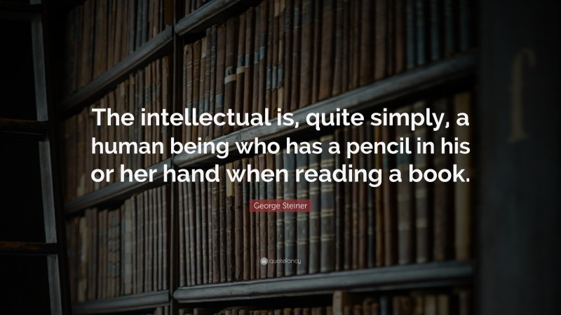 George Steiner Quote: “The intellectual is, quite simply, a human being who has a pencil in his or her hand when reading a book.”