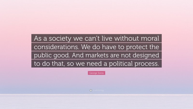 George Soros Quote: “As a society we can’t live without moral considerations. We do have to protect the public good. And markets are not designed to do that, so we need a political process.”