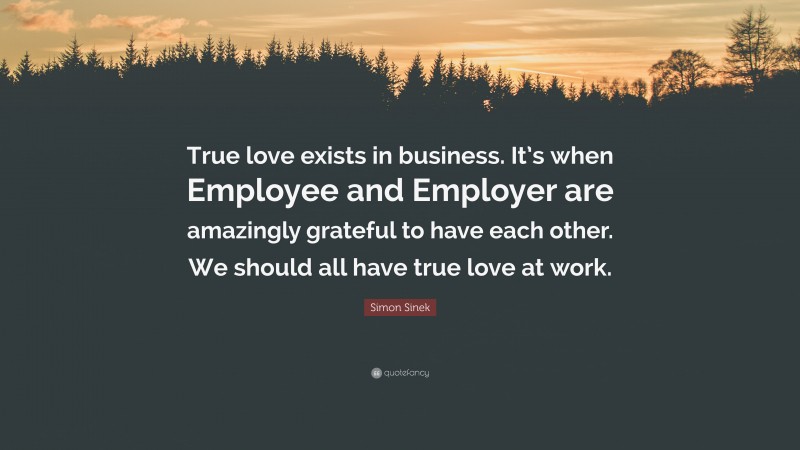Simon Sinek Quote: “True love exists in business. It’s when Employee and Employer are amazingly grateful to have each other. We should all have true love at work.”