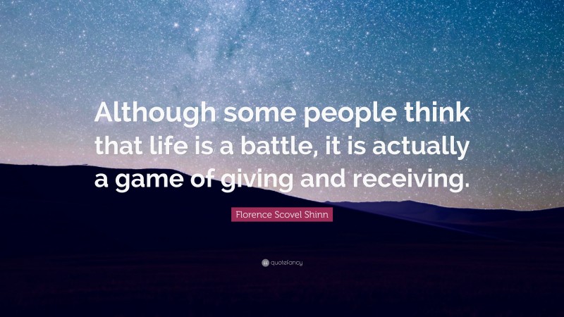 Florence Scovel Shinn Quote: “Although some people think that life is a battle, it is actually a game of giving and receiving.”