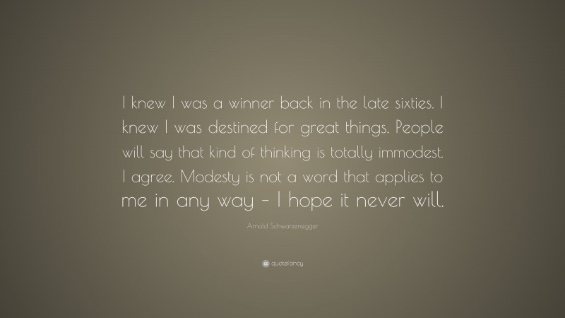 Arnold Schwarzenegger Quote: “I knew I was a winner back in the late sixties. I knew I was destined for great things. People will say that kind of thinking is totally immodest. I agree. Modesty is not a word that applies to me in any way – I hope it never will.”