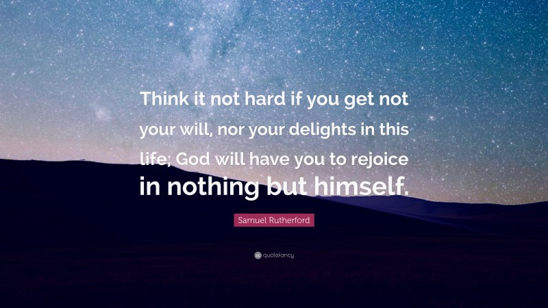 Samuel Rutherford Quote: “Think it not hard if you get not your will, nor your delights in this life; God will have you to rejoice in nothing but himself.”
