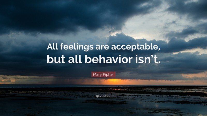 Mary Pipher Quote: “All feelings are acceptable, but all behavior isn’t.”