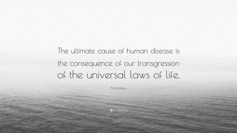 Paracelsus Quote: “The ultimate cause of human disease is the consequence of our transgression of the universal laws of life.”