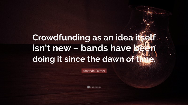 Amanda Palmer Quote: “Crowdfunding as an idea itself isn’t new – bands have been doing it since the dawn of time.”