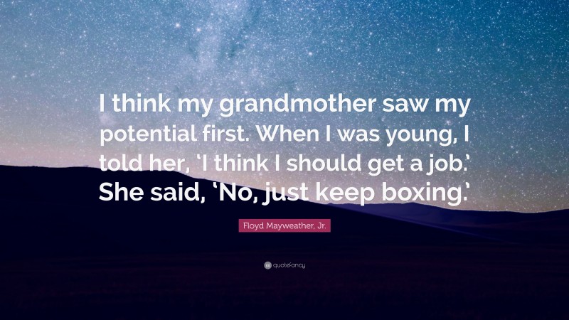 Floyd Mayweather, Jr. Quote: “I think my grandmother saw my potential first. When I was young, I told her, ‘I think I should get a job.’ She said, ‘No, just keep boxing.’”