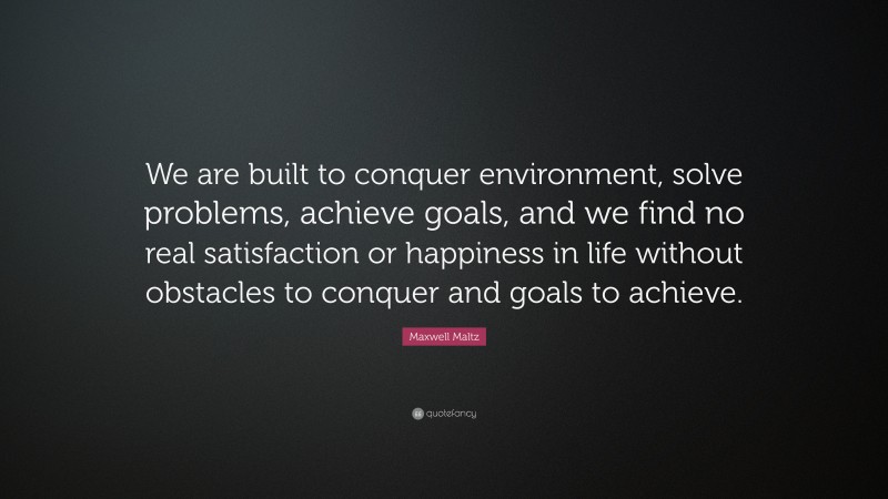Maxwell Maltz Quote: “We are built to conquer environment, solve problems, achieve goals, and we find no real satisfaction or happiness in life without obstacles to conquer and goals to achieve.”