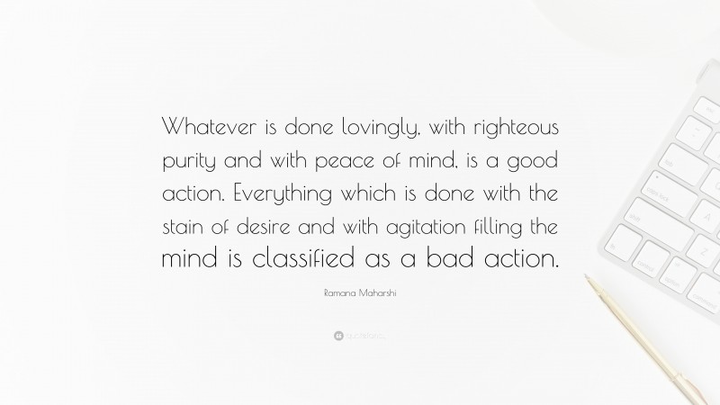 Ramana Maharshi Quote: “Whatever is done lovingly, with righteous purity and with peace of mind, is a good action. Everything which is done with the stain of desire and with agitation filling the mind is classified as a bad action.”