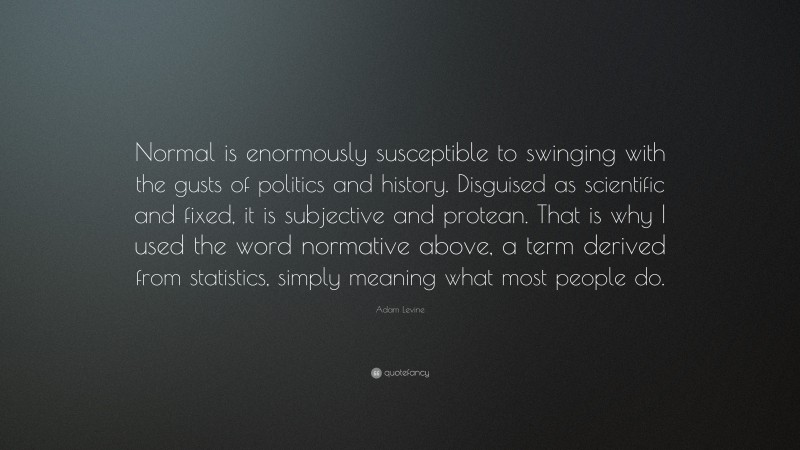 Adam Levine Quote: “Normal is enormously susceptible to swinging with the gusts of politics and history. Disguised as scientific and fixed, it is subjective and protean. That is why I used the word normative above, a term derived from statistics, simply meaning what most people do.”