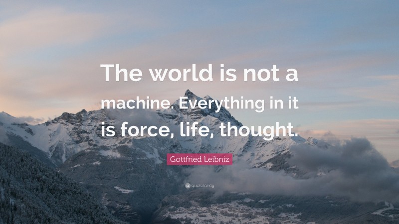 Gottfried Leibniz Quote: “The world is not a machine. Everything in it is force, life, thought.”