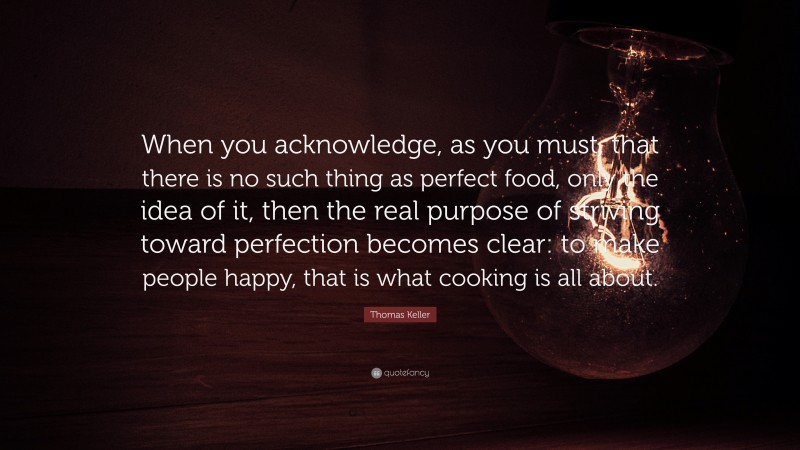 Thomas Keller Quote: “When you acknowledge, as you must, that there is no such thing as perfect food, only the idea of it, then the real purpose of striving toward perfection becomes clear: to make people happy, that is what cooking is all about.”