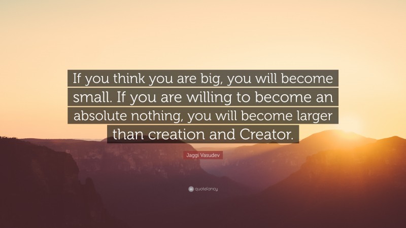 Jaggi Vasudev Quote: “If you think you are big, you will become small. If you are willing to become an absolute nothing, you will become larger than creation and Creator.”