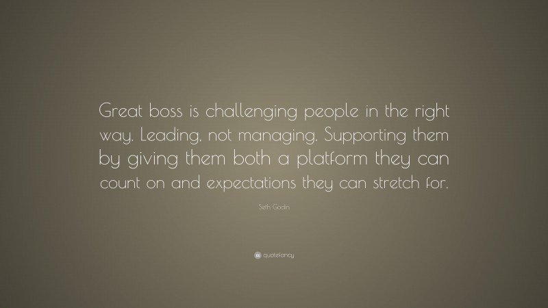 Seth Godin Quote: “Great boss is challenging people in the right way. Leading, not managing. Supporting them by giving them both a platform they can count on and expectations they can stretch for.”