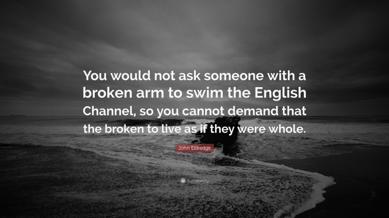 John Eldredge Quote: “You would not ask someone with a broken arm to swim the English Channel, so you cannot demand that the broken to live as if they were whole.”