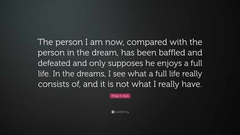 Philip K. Dick Quote: “The person I am now, compared with the person in the dream, has been baffled and defeated and only supposes he enjoys a full life. In the dreams, I see what a full life really consists of, and it is not what I really have.”