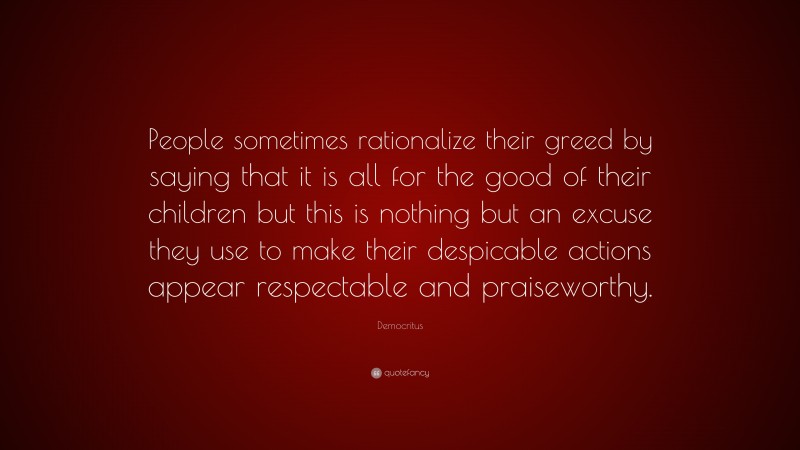 Democritus Quote: “People sometimes rationalize their greed by saying that it is all for the good of their children but this is nothing but an excuse they use to make their despicable actions appear respectable and praiseworthy.”