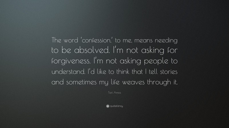 Tori Amos Quote: “The word ‘confession,’ to me, means needing to be absolved. I’m not asking for forgiveness. I’m not asking people to understand. I’d like to think that I tell stories and sometimes my life weaves through it.”