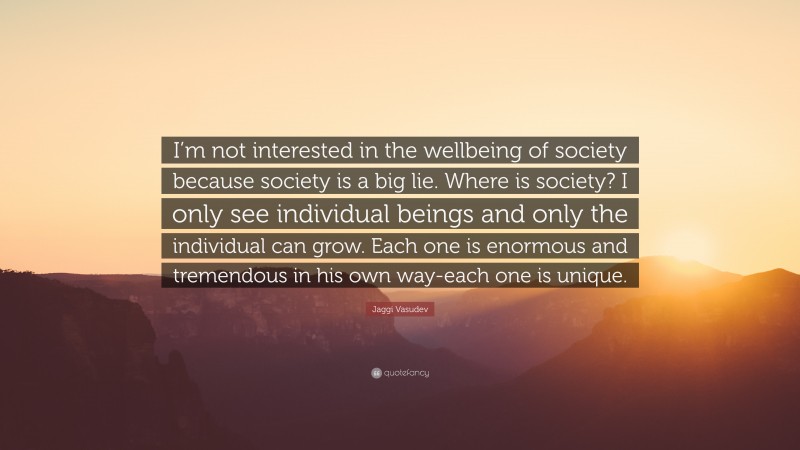 Jaggi Vasudev Quote: “I’m not interested in the wellbeing of society because society is a big lie. Where is society? I only see individual beings and only the individual can grow. Each one is enormous and tremendous in his own way-each one is unique.”