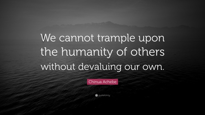 Chinua Achebe Quote: “We cannot trample upon the humanity of others without devaluing our own.”