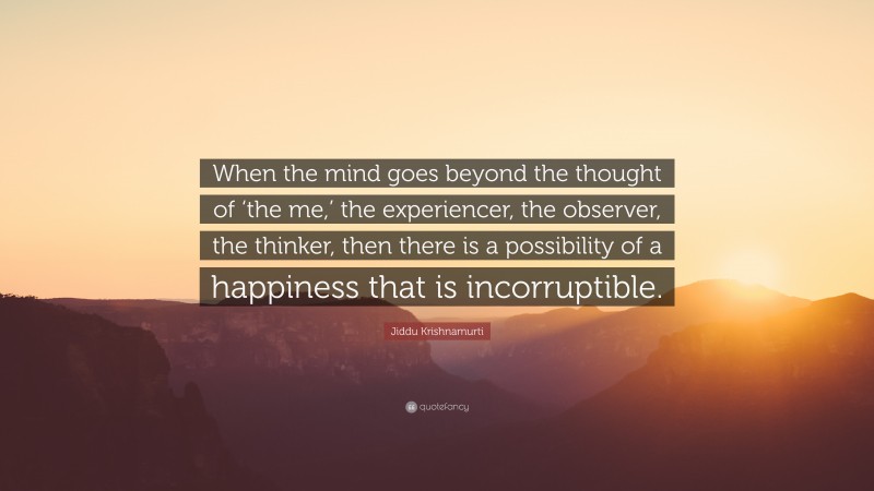 Jiddu Krishnamurti Quote: “When the mind goes beyond the thought of ‘the me,’ the experiencer, the observer, the thinker, then there is a possibility of a happiness that is incorruptible.”