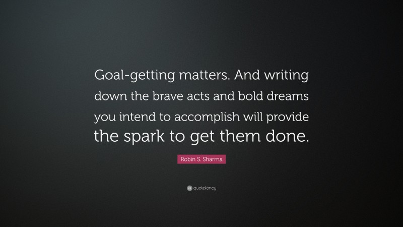 Robin S. Sharma Quote: “Goal-getting matters. And writing down the brave acts and bold dreams you intend to accomplish will provide the spark to get them done.”