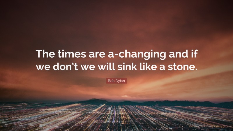 Bob Dylan Quote: “The times are a-changing and if we don’t we will sink like a stone.”