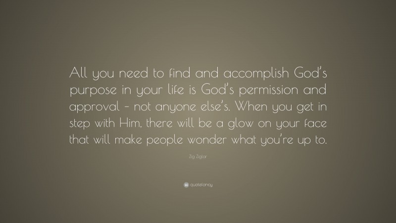 Zig Ziglar Quote: “All you need to find and accomplish God’s purpose in your life is God’s permission and approval – not anyone else’s. When you get in step with Him, there will be a glow on your face that will make people wonder what you’re up to.”