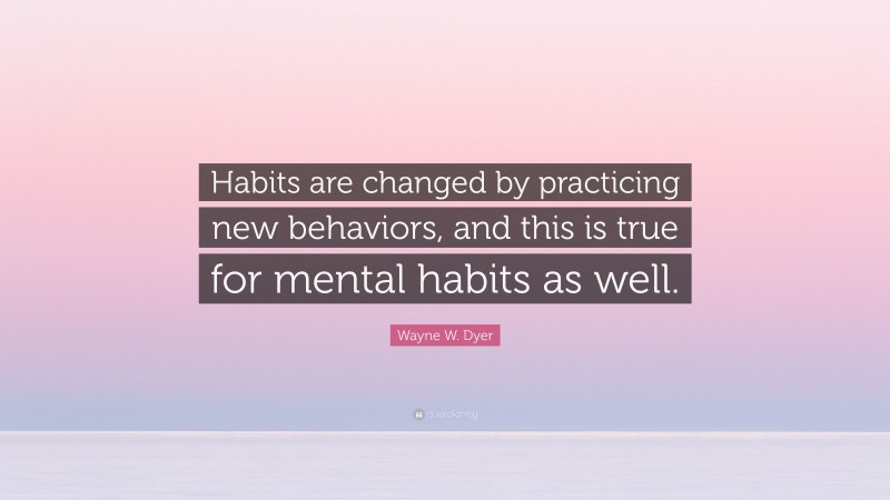 Wayne W. Dyer Quote: “Habits are changed by practicing new behaviors, and this is true for mental habits as well.”