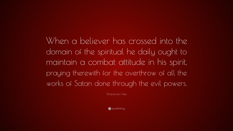 Watchman Nee Quote: “When a believer has crossed into the domain of the spiritual he daily ought to maintain a combat attitude in his spirit, praying therewith for the overthrow of all the works of Satan done through the evil powers.”