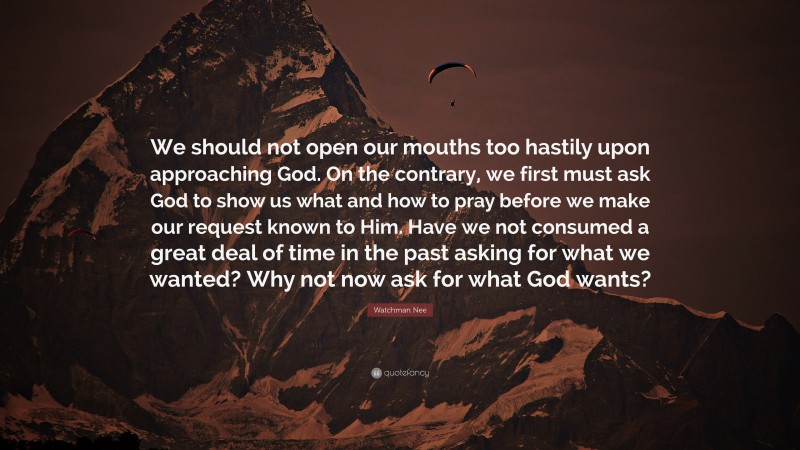 Watchman Nee Quote: “We should not open our mouths too hastily upon approaching God. On the contrary, we first must ask God to show us what and how to pray before we make our request known to Him. Have we not consumed a great deal of time in the past asking for what we wanted? Why not now ask for what God wants?”