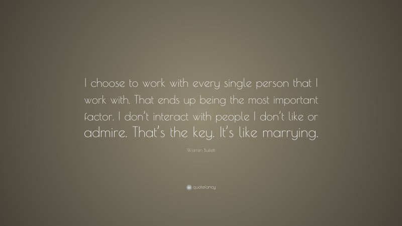 Warren Buffett Quote: “I choose to work with every single person that I work with. That ends up being the most important factor. I don’t interact with people I don’t like or admire. That’s the key. It’s like marrying.”
