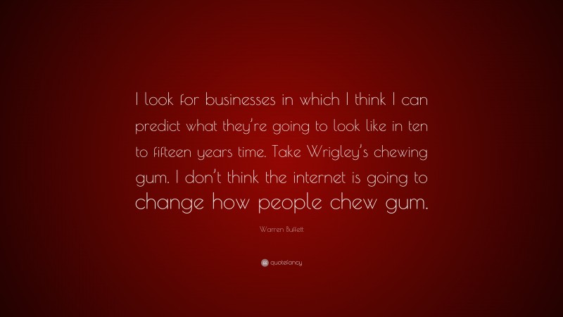 Warren Buffett Quote: “I look for businesses in which I think I can predict what they’re going to look like in ten to fifteen years time. Take Wrigley’s chewing gum. I don’t think the internet is going to change how people chew gum.”