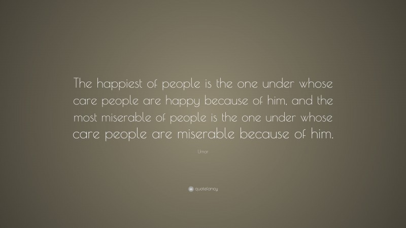 Umar Quote: “The happiest of people is the one under whose care people are happy because of him, and the most miserable of people is the one under whose care people are miserable because of him.”