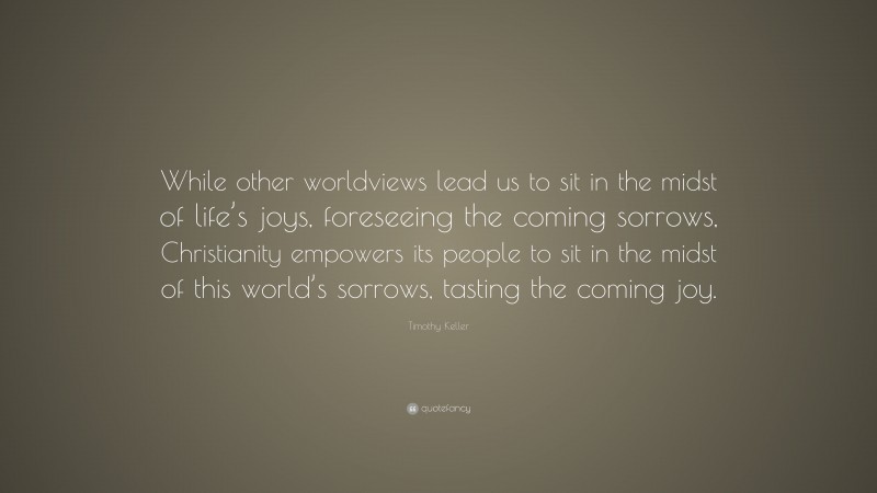 Timothy Keller Quote: “While other worldviews lead us to sit in the midst of life’s joys, foreseeing the coming sorrows, Christianity empowers its people to sit in the midst of this world’s sorrows, tasting the coming joy.”