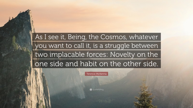 Terence McKenna Quote: “As I see it, Being, the Cosmos, whatever you want to call it, is a struggle between two implacable forces: Novelty on the one side and habit on the other side.”