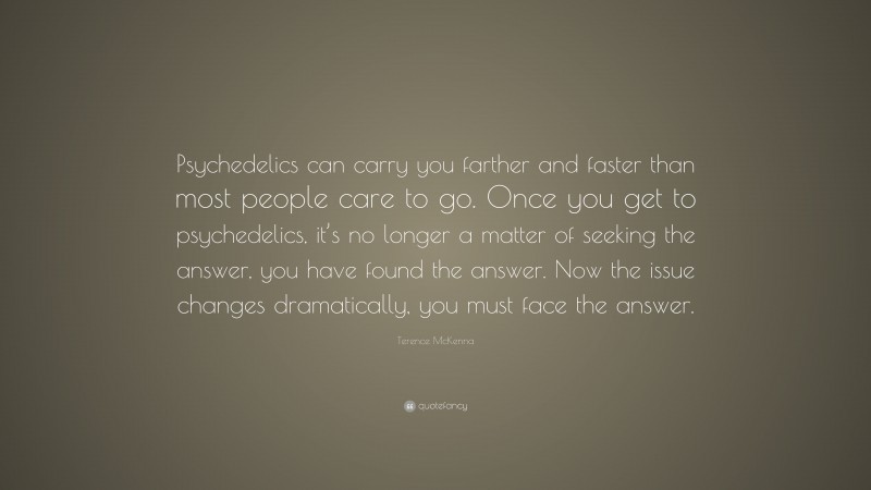 Terence McKenna Quote: “Psychedelics can carry you farther and faster than most people care to go. Once you get to psychedelics, it’s no longer a matter of seeking the answer, you have found the answer. Now the issue changes dramatically, you must face the answer.”