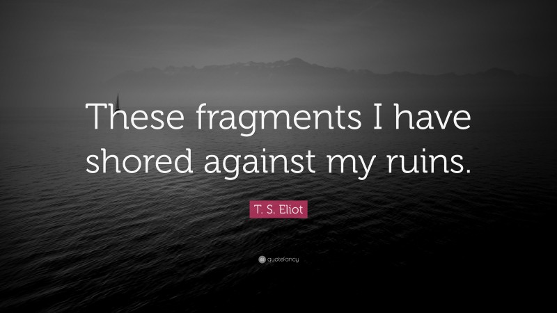 T. S. Eliot Quote: “These fragments I have shored against my ruins.”