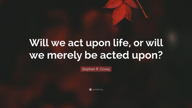 Stephen R. Covey Quote: “Will we act upon life, or will we merely be acted upon?”
