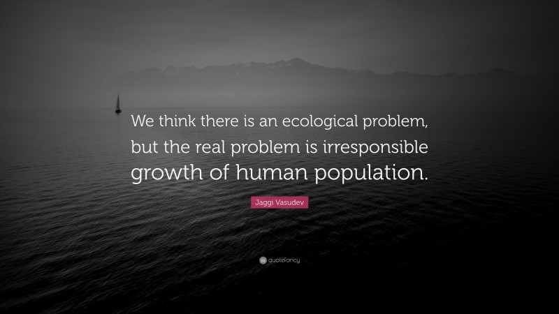 Jaggi Vasudev Quote: “We think there is an ecological problem, but the real problem is irresponsible growth of human population.”