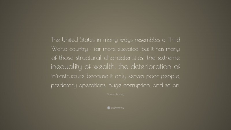 Noam Chomsky Quote: “The United States in many ways resembles a Third World country – far more elevated, but it has many of those structural characteristics: the extreme inequality of wealth, the deterioration of infrastructure because it only serves poor people, predatory operations, huge corruption, and so on.”
