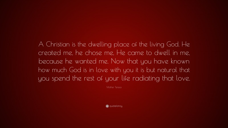 Mother Teresa Quote: “A Christian is the dwelling place of the living God. He created me, he chose me, He came to dwell in me, because he wanted me. Now that you have known how much God is in love with you it is but natural that you spend the rest of your life radiating that love.”