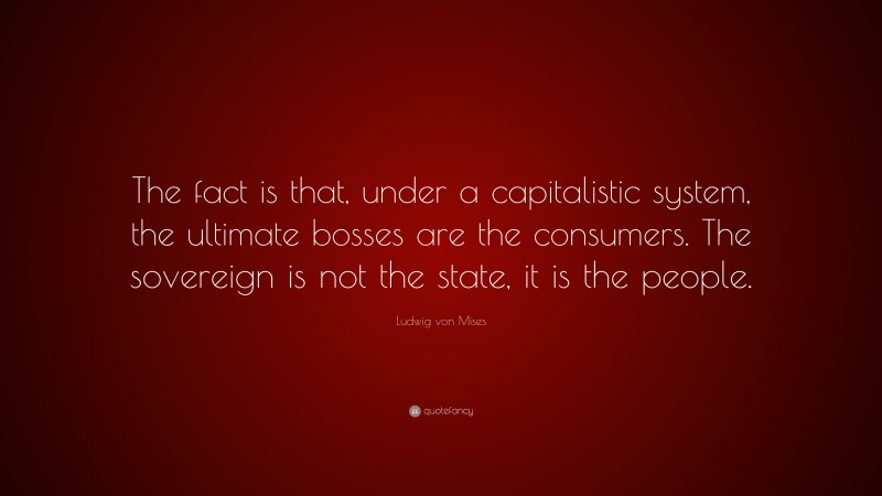 Ludwig von Mises Quote: “The fact is that, under a capitalistic system, the ultimate bosses are the consumers. The sovereign is not the state, it is the people.”